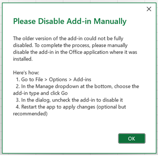 A dialog titled 'Please Disable Add-in Manually'. The first paragraph says 'The older version of the add-in could not be fully disabled. To complete the process, please manually disable the COM add-in in the Office application where it was installed.' Below this are instructions labelled 'Here's how'. The instructions read as follows '1. Go to File, Options, Add-ins. 2. In the Manage dropdown at the bottom, choose the add-in type and click Go. 3. In the dialog, uncheck the add-in to disable it. 4. Restart the app to apply changes (optional but recommended). Below this is an OK button.