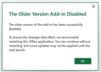 A dialog titled 'The Older Version Add-in Disabled'. The first paragraph says 'The older version of the add-in has been successfully disabled.' Below this a paragraph says 'To ensure the changes take effect, we recommend restarting this Office application. You can continue without restarting, but some updates may not be applied until the next launch.' Below this is an OK button.